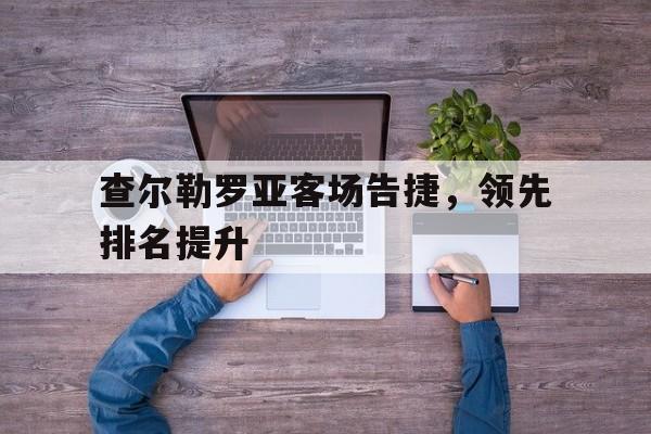 关于查尔勒罗亚客场告捷，领先排名提升的信息